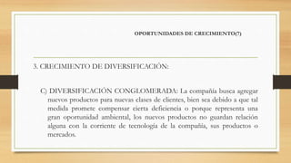 OPORTUNIDADES DE CRECIMIENTO(7)
3. CRECIMIENTO DE DIVERSIFICACIÓN:
C) DIVERSIFICACIÓN CONGLOMERADA: La compañía busca agregar
nuevos productos para nuevas clases de clientes, bien sea debido a que tal
medida promete compensar cierta deficiencia o porque representa una
gran oportunidad ambiental, los nuevos productos no guardan relación
alguna con la corriente de tecnología de la compañía, sus productos o
mercados.
 