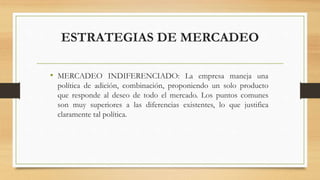 ESTRATEGIAS DE MERCADEO
• MERCADEO INDIFERENCIADO: La empresa maneja una
política de adición, combinación, proponiendo un solo producto
que responde al deseo de todo el mercado. Los puntos comunes
son muy superiores a las diferencias existentes, lo que justifica
claramente tal política.
 