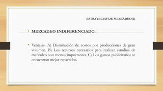 ESTRATEGIAS DE MERCADEO(2)
• MERCADEO INDIFERENCIADO.
• Ventajas: A) Disminución de costos por producciones de gran
volumen. B) Los recursos necesarios para realizar estudios de
mercadeo son menos importantes. C) Los gastos publicitarios se
encuentran mejor repartidos.
 