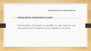 ESTRATEGIAS DE MERCADEO(3)
• MERCADEO INDIFERENCIADO.
• Inconveniente: el producto es agredido en cada segmento por
otro producto de la competencia más adaptado a este grupo.
 