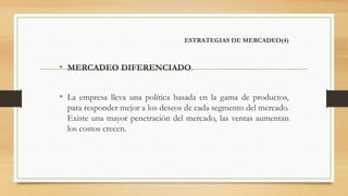 ESTRATEGIAS DE MERCADEO(4)
• MERCADEO DIFERENCIADO.
• La empresa lleva una política basada en la gama de productos,
para responder mejor a los deseos de cada segmento del mercado.
Existe una mayor penetración del mercado, las ventas aumentan
los costos crecen.
 