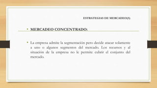 ESTRATEGIAS DE MERCADEO(5)
• MERCADEO CONCENTRADO:
• La empresa admite la segmentación pero decide atacar solamente
a uno o algunos segmentos del mercado. Los recursos y al
situación de la empresa no le permite cubrir el conjunto del
mercado.
 