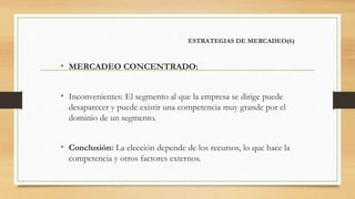 ESTRATEGIAS DE MERCADEO(6)
• MERCADEO CONCENTRADO:
• Inconvenientes: El segmento al que la empresa se dirige puede
desaparecer y puede existir una competencia muy grande por el
dominio de un segmento.
• Conclusión: La elección depende de los recursos, lo que hace la
competencia y otros factores externos.
 