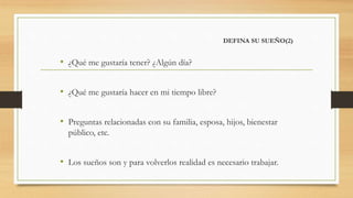 DEFINA SU SUEÑO(2)
• ¿Qué me gustaría tener? ¿Algún día?
• ¿Qué me gustaría hacer en mi tiempo libre?
• Preguntas relacionadas con su familia, esposa, hijos, bienestar
público, etc.
• Los sueños son y para volverlos realidad es necesario trabajar.
 