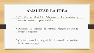 ANALIZAR LA IDEA
• ¿Tu idea es flexible?: Adaptarse a los cambios y
transformarlos en oportunidades.
• ¿Conoces las barreras de entrada? Riesgos de que te
copien o mejoren.
• ¿Tienes claros los riesgos? Si el mercado se contrae
tienes una estrategia.
 