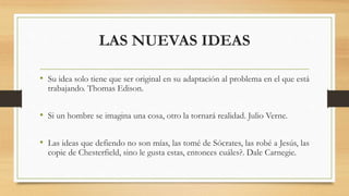 LAS NUEVAS IDEAS
• Su idea solo tiene que ser original en su adaptación al problema en el que está
trabajando. Thomas Edison.
• Si un hombre se imagina una cosa, otro la tornará realidad. Julio Verne.
• Las ideas que defiendo no son mías, las tomé de Sócrates, las robé a Jesús, las
copie de Chesterfield, sino le gusta estas, entonces cuáles?. Dale Carnegie.
 