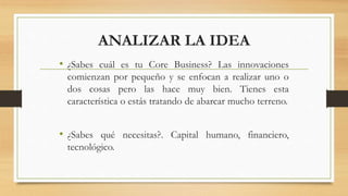 ANALIZAR LA IDEA
• ¿Sabes cuál es tu Core Business? Las innovaciones
comienzan por pequeño y se enfocan a realizar uno o
dos cosas pero las hace muy bien. Tienes esta
característica o estás tratando de abarcar mucho terreno.
• ¿Sabes qué necesitas?. Capital humano, financiero,
tecnológico.
 