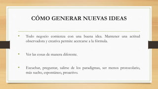 CÓMO GENERAR NUEVAS IDEAS
• Todo negocio comienza con una buena idea. Mantener una actitud
observadora y creativa permite acercarse a la fórmula.
• Ver las cosas de manera diferente.
• Escuchar, preguntar, salirse de los paradigmas, ser menos protocolario,
más suelto, espontáneo, proactivo.
 