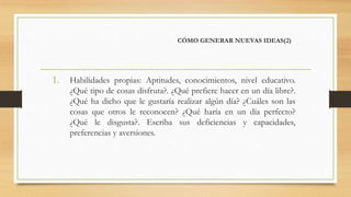 CÓMO GENERAR NUEVAS IDEAS(2)
1. Habilidades propias: Aptitudes, conocimientos, nivel educativo.
¿Qué tipo de cosas disfruta?. ¿Qué prefiere hacer en un día libre?.
¿Qué ha dicho que le gustaría realizar algún día? ¿Cuáles son las
cosas que otros le reconocen? ¿Qué haría en un día perfecto?
¿Qué le disgusta?. Escriba sus deficiencias y capacidades,
preferencias y aversiones.
 