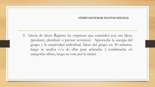 CÓMO GENERAR NUEVAS IDEAS(3)
2. Lluvia de ideas: Registre las empresas que coinciden con sus ideas,
(producir, distribuir o prestar servicios). Aproveche la energía del
grupo y la creatividad individual. Ideas del grupo en 30 minutos,
luego se analiza c/u de ellas para aclararlas y combinarlas en
categorías afines, luego se vota por la mejor.
 
