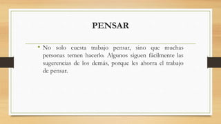 PENSAR
• No solo cuesta trabajo pensar, sino que muchas
personas temen hacerlo. Algunos siguen fácilmente las
sugerencias de los demás, porque les ahorra el trabajo
de pensar.
 