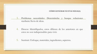 CÓMO GENERAR NUEVAS IDEAS(4)
3. Problemas necesidades: Determínelas y busque soluciones
mediante lluvia de ideas.
4. Deseos: Identifíquelos, estos difieren de los anteriores en que
estos no son indispensables para vivir.
5. Sustituir: Enfoque, materiales, ingredientes, aspectos.
 
