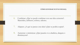 CÓMO GENERAR NUEVAS IDEAS(5)
6. Combinar: ¿Qué se puede combinar con una idea existente?.
Materiales, atributos, colores, sabores.
7. Adaptar: ¿A qué se parece esta idea? ¿Qué se podría copiar?.
8. Aumentar o minimizar: ¿Qué pasaría si se añadiera, alargara o
disminuyera?.
 