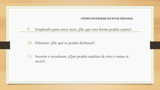 CÓMO GENERAR NUEVAS IDEAS(6)
9. Emplearlo para otros usos: ¿De qué otra forma podría usarse?.
10. Eliminar: ¿De qué se podría deshacer?.
11. Invertir o reordenar: ¿Qué podría cambiar de sitio o mirar al
revés?.
 