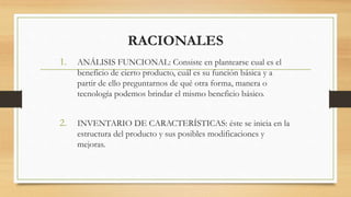 RACIONALES
1. ANÁLISIS FUNCIONAL: Consiste en plantearse cual es el
beneficio de cierto producto, cuál es su función básica y a
partir de ello preguntarnos de qué otra forma, manera o
tecnología podemos brindar el mismo beneficio básico.
2. INVENTARIO DE CARACTERÍSTICAS: éste se inicia en la
estructura del producto y sus posibles modificaciones y
mejoras.
 