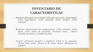 INVENTARIO DE
CARACTERÍSTICAS
Sustituir: ¿Por quién en su lugar?. ¿Por qué otra cosa?. ¿Otro lugar?.
¿Otro ingrediente?. ¿Otro material?. ¿Otra energía?. ¿Otro
enfoque?.
Reajustar: ¿Intercambio de componentes?. ¿Otro modelo?. ¿Otro
plan?. ¿Otro orden de sucesión?. Trastocar causa y efecto?
¿Cambio de ritmo?. ¿Cambio de plan?.
Invertir: ¿Trastocar positivo y negativo? ¿Cuál es lo opuesto?.
¿Poner hacia atrás?. ¿Poner lo de arriba abajo?. ¿Reajustar los
papeles?
 