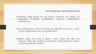 INVENTARIO DE CARACTERÍSTICAS(2)
Combinar: ¿Qué piensa de una mezcla, aleación, un surtido, un
conjunto?. Unidades combinadas, objetivos combinados?.
¿Incentivos?.
Otras utilizaciones: ¿Nuevas formas de utilizarlo tal cual es o está?.
¿Otras utilizaciones una vez modificados?.
Adaptar: ¿Qué otra cosa es igual a esto?. ¿Qué otra idea nos
sugiere?. ¿Hay algo similar en el pasado?. ¿Qué podemos copiar?.
¿A quién podemos emular?.
 