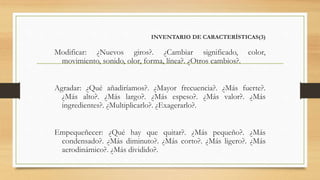 INVENTARIO DE CARACTERÍSTICAS(3)
Modificar: ¿Nuevos giros?. ¿Cambiar significado, color,
movimiento, sonido, olor, forma, línea?. ¿Otros cambios?.
Agradar: ¿Qué añadiríamos?. ¿Mayor frecuencia?. ¿Más fuerte?.
¿Más alto?. ¿Más largo?. ¿Más espeso?. ¿Más valor?. ¿Más
ingredientes?. ¿Multiplicarlo?. ¿Exagerarlo?.
Empequeñecer: ¿Qué hay que quitar?. ¿Más pequeño?. ¿Más
condensado?. ¿Más diminuto?. ¿Más corto?. ¿Más ligero?. ¿Más
aerodinámico?. ¿Más dividido?.
 
