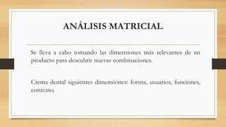 ANÁLISIS MATRICIAL
Se lleva a cabo tomando las dimensiones más relevantes de un
producto para descubrir nuevas combinaciones.
Crema dental siguientes dimensiones: forma, usuarios, funciones,
contexto.
 