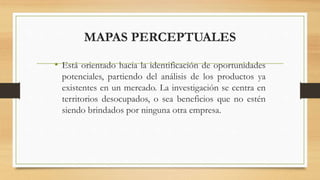 MAPAS PERCEPTUALES
• Está orientado hacia la identificación de oportunidades
potenciales, partiendo del análisis de los productos ya
existentes en un mercado. La investigación se centra en
territorios desocupados, o sea beneficios que no estén
siendo brindados por ninguna otra empresa.
 
