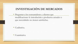 INVESTIGACIÓN DE MERCADOS
• Preguntar a los consumidores y clientes que
modificaciones le introducirán a productos actuales o
que necesidades no tienen satisfechas.
• Cualitativa.
• Cuantitativa
 