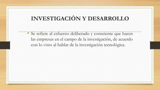 INVESTIGACIÓN Y DESARROLLO
• Se refiere al esfuerzo deliberado y consciente que hacen
las empresas en el campo de la investigación, de acuerdo
con lo visto al hablar de la investigación tecnológica.
 