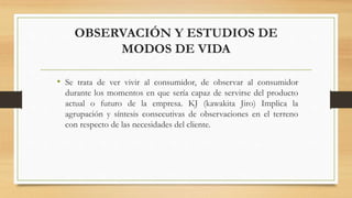 OBSERVACIÓN Y ESTUDIOS DE
MODOS DE VIDA
• Se trata de ver vivir al consumidor, de observar al consumidor
durante los momentos en que sería capaz de servirse del producto
actual o futuro de la empresa. KJ (kawakita Jiro) Implica la
agrupación y síntesis consecutivas de observaciones en el terreno
con respecto de las necesidades del cliente.
 