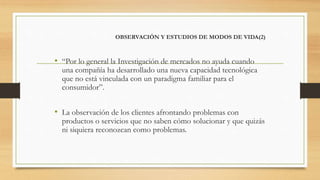 OBSERVACIÓN Y ESTUDIOS DE MODOS DE VIDA(2)
• “Por lo general la Investigación de mercados no ayuda cuando
una compañía ha desarrollado una nueva capacidad tecnológica
que no está vinculada con un paradigma familiar para el
consumidor”.
• La observación de los clientes afrontando problemas con
productos o servicios que no saben cómo solucionar y que quizás
ni siquiera reconozcan como problemas.
 