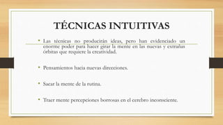 TÉCNICAS INTUITIVAS
• Las técnicas no producirán ideas, pero han evidenciado un
enorme poder para hacer girar la mente en las nuevas y extrañas
órbitas que requiere la creatividad.
• Pensamientos hacia nuevas direcciones.
• Sacar la mente de la rutina.
• Traer mente percepciones borrosas en el cerebro inconsciente.
 