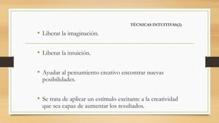 TÉCNICAS INTUITIVAS(2)
• Liberar la imaginación.
• Liberar la intuición.
• Ayudar al pensamiento creativo encontrar nuevas
posibilidades.
• Se trata de aplicar un estímulo excitante a la creatividad
que sea capaz de aumentar los resultados.
 