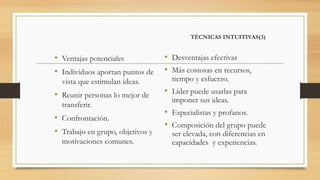 TÉCNICAS INTUITIVAS(3)
• Ventajas potenciales
• Individuos aportan puntos de
vista que estimulan ideas.
• Reunir personas lo mejor de
transferir.
• Confrontación.
• Trabajo en grupo, objetivos y
motivaciones comunes.
• Desventajas efectivas
• Más costosas en recursos,
tiempo y esfuerzo.
• Líder puede usarlas para
imponer sus ideas.
• Especialistas y profanos.
• Composición del grupo puede
ser elevada, con diferencias en
capacidades y experiencias.
 
