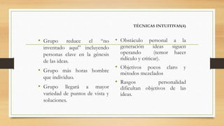 TÉCNICAS INTUITIVAS(4)
• Grupo reduce el “no
inventado aquí” incluyendo
personas clave en la génesis
de las ideas.
• Grupo más horas hombre
que individuo.
• Grupo llegará a mayor
variedad de puntos de vista y
soluciones.
• Obstáculo personal a la
generación ideas siguen
operando (temor hacer
ridículo y criticar).
• Objetivos pocos claro y
métodos mezclados
• Rasgos personalidad
dificultan objetivos de las
ideas.
 