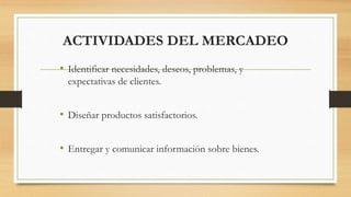ACTIVIDADES DEL MERCADEO
• Identificar necesidades, deseos, problemas, y
expectativas de clientes.
• Diseñar productos satisfactorios.
• Entregar y comunicar información sobre bienes.
 