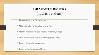 BRAINSTORMING
(lluvias de ideas)
• Desarrollada por Alex Osborn.
• Más utilizada. Facilidad de aplicación.
• Mente: Razonadora que analiza, compara, y elige.
• Otra creativa que visualiza prevé y genera ideas.
• Busca eliminar la autocensura.
• Busca solución a un problema.
 