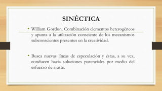 SINÉCTICA
• William Gordon. Combinación elementos heterogéneos
y apunta a la utilización consciente de los mecanismos
subconscientes presentes en la creatividad.
• Busca nuevas líneas de especulación y éstas, a su vez,
conducen hacia soluciones potenciales por medio del
esfuerzo de ajuste.
 