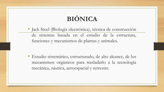 BIÓNICA
• Jack Steel (Biología electrónica), técnica de construcción
de sistemas basada en el estudio de la estructura,
funciones y mecanismos de plantas y animales.
• Estudio sistemático, estructurado, de alto alcance, de los
mecanismos orgánicos para trasladarlo a la tecnología
mecánica, náutica, aeroespacial y terrestre.
 