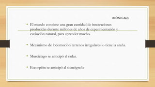 BIÓNICA(2)
• El mundo contiene una gran cantidad de innovaciones
producidas durante millones de años de experimentación y
evolución natural, para aprender mucho.
• Mecanismo de locomoción terrenos irregulares lo tiene la araña.
• Murciélago se anticipó al radar.
• Escorpión se anticipó al sismógrafo.
 