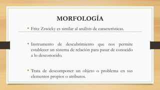 MORFOLOGÍA
• Fritz Zswicky es similar al análisis de características.
• Instrumento de descubrimiento que nos permite
establecer un sistema de relación para pasar de conocido
a lo desconocido.
• Trata de descomponer un objeto o problema en sus
elementos propios o atributos.
 