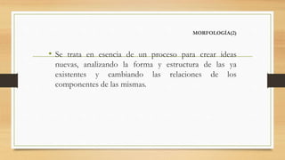 MORFOLOGÍA(2)
• Se trata en esencia de un proceso para crear ideas
nuevas, analizando la forma y estructura de las ya
existentes y cambiando las relaciones de los
componentes de las mismas.
 