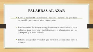 PALABRAS AL AZAR
• Kent y Rozanoff encontraron palabras capaces de producir
motivación para nuevas ideas y conceptos.
• En una sesión de Brainstorming basta con ir introduciendo estas
palabras, para provocar modificaciones y alteraciones en los
conceptos que están saliendo.
• Palabras con poder evocador que permiten asociaciones libres y
remotas.
 