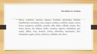 PALABRAS AL AZAR(2)
• Mesa, sombrío, música, náusea, hombre, profundo, blando,
hambriento, montaña, casa, negro, cordero, confort, mano, corto,
fruto, mariposa, mullido, mando, silla, dulce, silbido, mujer, frío,
lento, deseo, río, blanco, bello, ventana, áspero, ciudadano, pie,
araña, alfiler, rojo, dormir, cólera, alfombra, muchacha, alto,
trabajador, agrio, tierra, esfuerzo, soldado, cal, duro.
 