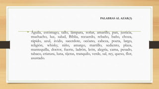 PALABRAS AL AZAR(3)
• Águila, estómago, tallo, lámpara, soñar, amarillo, pan, justicia,
muchacho, luz, salud, Biblia, recuerdo, rebaño, baño, choza,
rápido, azul, ávido, sacerdote, océano, cabeza, poeta, largo,
religión, whisky, niño, amargo, martillo, sediento, plaza,
mantequilla, doctor, fuerte, ladrón, león, alegría, cama, pesado,
tabaco, criatura, luna, tijeras, tranquilo, verde, sal, rey, queso, flor,
asustado.
 