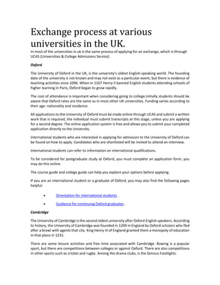 Exchange process at various 
universities in the UK. 
In most of the universities in uk is the same process of applying for an exchange, which is through 
UCAS (Universities & College Admissions Service). 
Oxford 
The University of Oxford in the UK, is the university's oldest English-speaking world. The founding 
date of the university is not known and may not exist as a particular event, but there is evidence of 
teaching activities since 1096. When in 1167 Henry II banned English students attending schools of 
higher learning in Paris, Oxford began to grow rapidly. 
The cost of attendance is important when considering going to college.Initially students should be 
aware that Oxford rates are the same as in most other UK universities. Funding varies according to 
their age: nationality and residence. 
All applications to the University of Oxford must be made online through UCAS and submit a written 
work that is required, the individual must submit transcripts at this stage, unless you are applying 
for a second degree. The online application system is free and allows you to submit your completed 
application directly to the University. 
International students who are interested in applying for admission to the University of Oxford can 
be found on how to apply. Candidates who are shortlisted will be invited to attend an interview. 
International students can refer to information on international qualifications. 
To be considered for postgraduate study at Oxford, you must complete an application form, you 
may do this online. 
The course guide and college guide can help you explore your options before applying. 
If you are an international student or a graduate of Oxford, you may also find the following pages 
helpful: 
 Orientation for international students . 
 Guidance for continuing Oxford graduates . 
Cambridge 
The University of Cambridge is the second oldest university after Oxford English speakers. According 
to history, the University of Cambridge was founded in 1209 in England by Oxford scholars who fled 
after a brawl with agents that city. King Henry III of England granted them a monopoly of education 
in that place in 1231. 
There are some leisure activities and free time associated with Cambridge. Rowing is a popular 
sport, but there are competitions between colleges or against Oxford. There are also competitions 
in other sports such as cricket and rugby. Among the drama clubs, is the famous Footlights. 
 