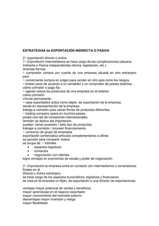 ESTRATEGIAS de EXPORTACIÓN INDIRECTA O PASIVA

2− exportación directa o activa
1− Exportación intermediarios se hace cargo de las complicaciones (aduana,
Indirecta o Pasiva independientes idioma, legislación, etc.)
diversas formas
− comprador compra por cuenta de una empresa situada en otro extranjero
país.
− comerciante compra en origen para vender en otro país corre los riesgos.
− broker pone de acuerdo a un vendedor y un comprador de países distintos.
cobra comisión o pago fijo.
− agente coloca los productos de una empresa en el exterior.
cobra comisión.
vínculo permanente.
− casa exportadora actúa como depto. de exportación de la empresa.
vende en representación de la empresa.
trabaja a comisión para varias firmas de productos diferentes.
− trading company opera en muchos paises.
posee una red de conexiones internacionales.
también se dedica ala importación.
pueden: tomar posesión / todo tipo de productos.
trabajar a comisión / proveen financiamiento.
− consorcio de grupo de empresas
exportación comercializa artículos complementarios o afines
se asocian para compartir costos
se ocupa de: − trámites
    • · aspectos logísticos
    • · contactos
    • · negociación con clientes
logra ventajas en economías de escala y poder de negociación

2− Exportación la empresa entra en contacto con intermediarios o compradores
finales en el
Directa o Activa extranjero.
se hace cargo de los aspectos burocráticos, logísticos y financieros.
se crea en la empresa un Dpto. de exportación o una división de exportaciones.

ventajas mayor potencial de ventas y beneficios
mayor aprendizaje en el negocio exportador
mayor conocimiento del mercado externo
desventajas mayor inversión y riesgo
mayor flexibilidad
 