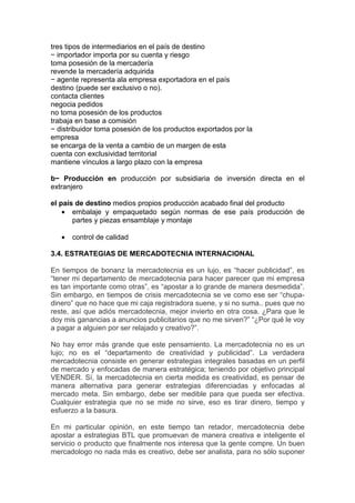 tres tipos de intermediarios en el país de destino
− importador importa por su cuenta y riesgo
toma posesión de la mercadería
revende la mercadería adquirida
− agente representa ala empresa exportadora en el país
destino (puede ser exclusivo o no).
contacta clientes
negocia pedidos
no toma posesión de los productos
trabaja en base a comisión
− distribuidor toma posesión de los productos exportados por la
empresa
se encarga de la venta a cambio de un margen de esta
cuenta con exclusividad territorial
mantiene vínculos a largo plazo con la empresa

b− Producción en producción por subsidiaria de inversión directa en el
extranjero

el país de destino medios propios producción acabado final del producto
    • embalaje y empaquetado según normas de ese país producción de
       partes y piezas ensamblaje y montaje

   •   control de calidad

3.4. ESTRATEGIAS DE MERCADOTECNIA INTERNACIONAL

En tiempos de bonanz la mercadotecnia es un lujo, es “hacer publicidad”, es
“tener mi departamento de mercadotecnia para hacer parecer que mi empresa
es tan importante como otras”, es “apostar a lo grande de manera desmedida”.
Sin embargo, en tiempos de crisis mercadotecnia se ve como ese ser “chupa-
dinero” que no hace que mi caja registradora suene, y si no suma.. pues que no
reste, así que adiós mercadotecnia, mejor invierto en otra cosa. ¿Para que le
doy mis ganancias a anuncios publicitarios que no me sirven?” “¿Por qué le voy
a pagar a alguien por ser relajado y creativo?”.

No hay error más grande que este pensamiento. La mercadotecnia no es un
lujo; no es el “departamento de creatividad y publicidad”. La verdadera
mercadotecnia consiste en generar estrategias integrales basadas en un perfil
de mercado y enfocadas de manera estratégica; teniendo por objetivo principal
VENDER. Sí, la mercadotecnia en cierta medida es creatividad, es pensar de
manera alternativa para generar estrategias diferenciadas y enfocadas al
mercado meta. Sin embargo, debe ser medible para que pueda ser efectiva.
Cualquier estrategia que no se mide no sirve, eso es tirar dinero, tiempo y
esfuerzo a la basura.

En mi particular opinión, en este tiempo tan retador, mercadotecnia debe
apostar a estrategias BTL que promuevan de manera creativa e inteligente el
servicio o producto que finalmente nos interesa que la gente compre. Un buen
mercadologo no nada más es creativo, debe ser analista, para no sólo suponer
 