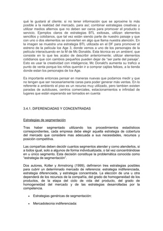 qué le gustará al cliente; si no tener información que se aproxime lo más
posible a la realidad del mercado, para así; combinar estrategias creativas y
utilizar medios alternos que no deben ser caros para promover el producto o
servicio. Ejemplos claros de estrategias BTL exitosas, utilizan elementos
sencillos y cotidianos, que tal vez están siendo parte de nuestro paisaje y que
con uno o dos elementos se convierten en algo que llama nuestra atención. En
la imagen se muestra una estrategia BTL utilizada en el DF para promover el
estreno de la película Ice Age 3, donde vemos a uno de los personajes de la
película interactuando en la M de Mc Donalds. Esta técnica es un ambient, que
consiste en lo que les acabo de describir anteriormente; utilizar elementos
cotidianos que con cambios pequeños pueden dejar de “ser parte del paisaje”.
Esto es usar la creatividad con inteligencia; Mc Donald's aumenta su trafico a
punto de venta porque los niños querrán ir a comprar cajitas felices, a la tienda
donde estan los personajes de Ice Age.

Es importante entonces pensar en maneras nuevas que podamos medir y que
no tengan que ser necesariamente caras para poder generar más ventas. En lo
referente a ambients el piso es un recurso muy utilizado, pero tambien existen
paradas de autobuses, centros comerciales, estacionamientos e infinidad de
lugares que están esperando ser tomados en cuenta



3.4.1. DIFERENCIADAS Y CONCENTRADAS


Estrategias de segmentación

Tras haber segmentado utilizando los procedimientos estadísticos
correspondientes, cada empresa debe elegir aquella estrategia de cobertura
del mercado que considere mas adecuada a sus necesidades, recursos y
posición competitiva.

Las compañías deben decidir cuantos segmentos atender y como atenderlos, si
a todos igual, solo a algunos de forma individualizada, o tal vez concentrándose
en u único segmento. Esta decisión constituye la problemática conocida como
“estrategia de segmentación”.

Dos autores, Kotler y Armstrong (1999), definieron tres estrategias posibles
para cubrir un determinado mercado de referencia: estrategia indiferenciada,
estrategia diferenciada, y estrategia concentrada. La elección de una u otra
dependerá de los recursos de la compañía, del grado de homogeneidad de los
productos, de la etapa del ciclo de vida del producto, del grado de
homogeneidad del mercado y de las estrategias desarrolladas por la
competencia.

   •   Estrategias genéricas de segmentación:

   •   Mercadotecnia indiferenciada:
 