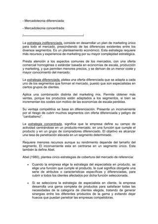 - Mercadotecnia diferenciada:

- Mercadotecnia concentrada:

/--------------------------------------------------------/

La estrategia indiferenciada, consiste en desarrollar un plan de marketing único
para todo el mercado, prescindiendo de las diferencias existentes entre los
diversos segmentos. Es un planteamiento económico. Esta estrategia requiere
más recursos y experiencia de marketing por su mayor complejidad estratégica.

Presta atención a los aspectos comunes de los mercados, con una oferta
comercial homogénea o estándar basada en economías de escala, producción
y marketing, y que permiten menores precios, y se derivan de un menor coste y
mayor conocimiento del mercado.

La estrategia diferenciada, platea una oferta diferenciada que se adapta a cada
uno de los segmentos que forman el mercado, puesto que son especialistas en
ciertos grupos de clientes.

Aplica una combinación distinta del marketing mix. Permite obtener más
ventas, porque los productos están adaptados a los segmentos, si bien se
incrementan los costes con motivo de las economías de escala perdidas.

Su ventaja competitiva se basa en diferenciación. Presenta un inconveniente
por el riesgo de cubrir muchos segmentos con oferta diferenciada y peligro de
“canibalismo”.

La estrategia concentrada, significa que la empresa define su campo de
actividad centrándose en un producto-mercado, en una función que cumple el
producto y en un grupo de compradores diferenciado. El objetivo es alcanzar
una tasa de penetración elevada en un segmento determinado.

Requiere menores recursos aunque su rendimiento depende del tamaño del
segmento. El inconveniente esta en centrarse en un segmento único. Esta
también la define Abel.

Abel (1980), plantea cinco estrategias de cobertura del mercado de referencia:

    •    Cuando la empresa elige la estrategia del especialista en producto, se
         elige una función que cumple el producto, lo cual significa otorgarle una
         serie de atributos o características específicas y diferenciadas, para
         cubrir a todos los clientes afectados por dicha función seleccionada.

    •    Si se selecciona la estrategia de especialista en cliente, la empresa
         desarrolla una gama completa de productos para satisfacer todas las
         necesidades de la categoría de clientes elegida, tratando de generar
         sinergias entre los diferentes productos de la gama y evitando dejar
         huecos que puedan penetrar las empresas competidoras.
 