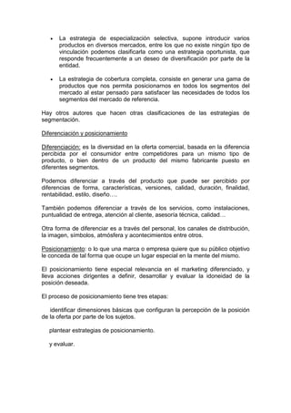 •   La estrategia de especialización selectiva, supone introducir varios
       productos en diversos mercados, entre los que no existe ningún tipo de
       vinculación podemos clasificarla como una estrategia oportunista, que
       responde frecuentemente a un deseo de diversificación por parte de la
       entidad.

   •   La estrategia de cobertura completa, consiste en generar una gama de
       productos que nos permita posicionarnos en todos los segmentos del
       mercado al estar pensado para satisfacer las necesidades de todos los
       segmentos del mercado de referencia.

Hay otros autores que hacen otras clasificaciones de las estrategias de
segmentación.

Diferenciación y posicionamiento

Diferenciación: es la diversidad en la oferta comercial, basada en la diferencia
percibida por el consumidor entre competidores para un mismo tipo de
producto, o bien dentro de un producto del mismo fabricante puesto en
diferentes segmentos.

Podemos diferenciar a través del producto que puede ser percibido por
diferencias de forma, características, versiones, calidad, duración, finalidad,
rentabilidad, estilo, diseño….

También podemos diferenciar a través de los servicios, como instalaciones,
puntualidad de entrega, atención al cliente, asesoría técnica, calidad…

Otra forma de diferenciar es a través del personal, los canales de distribución,
la imagen, símbolos, atmósfera y acontecimientos entre otros.

Posicionamiento: o lo que una marca o empresa quiere que su público objetivo
le conceda de tal forma que ocupe un lugar especial en la mente del mismo.

El posicionamiento tiene especial relevancia en el marketing diferenciado, y
lleva acciones dirigentes a definir, desarrollar y evaluar la idoneidad de la
posición deseada.

El proceso de posicionamiento tiene tres etapas:

   identificar dimensiones básicas que configuran la percepción de la posición
de la oferta por parte de los sujetos.

  plantear estrategias de posicionamiento.

  y evaluar.
 