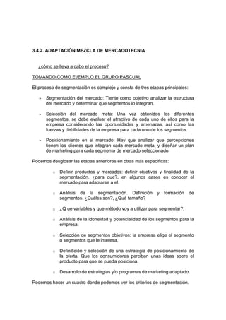 3.4.2. ADAPTACIÓN MEZCLA DE MERCADOTECNIA


  ¿cómo se lleva a cabo el proceso?

TOMANDO COMO EJEMPLO EL GRUPO PASCUAL

El proceso de segmentación es complejo y consta de tres etapas principales:

   •   Segmentación del mercado: Tiente como objetivo analizar la estructura
       del mercado y determinar que segmentos lo integran.

   •   Selección del mercado meta: Una vez obtenidos los diferentes
       segmentos, se debe evaluar el atractivo de cada uno de ellos para la
       empresa considerando las oportunidades y amenazas, así como las
       fuerzas y debilidades de la empresa para cada uno de los segmentos.

   •   Posicionamiento en el mercado: Hay que analizar que percepciones
       tienen los clientes que integran cada mercado meta, y diseñar un plan
       de marketing para cada segmento de mercado seleccionado.

Podemos desglosar las etapas anteriores en otras mas especificas:

          o   Definir productos y mercados: definir objetivos y finalidad de la
              segmentación. ¿para que?, en algunos casos es conocer el
              mercado para adaptarse a el.

          o   Análisis de la segmentación. Definición        y   formación    de
              segmentos. ¿Cuáles son?, ¿Qué tamaño?

          o   ¿Q ue variables y que método voy a utilizar para segmentar?,

          o   Análisis de la idoneidad y potencialidad de los segmentos para la
              empresa.

          o   Selección de segmentos objetivos: la empresa elige el segmento
              o segmentos que le interesa.

          o   Defini8ción y selección de una estrategia de posicionamiento de
              la oferta. Que los consumidores perciban unas ideas sobre el
              producto para que se pueda posiciona.

          o   Desarrollo de estrategias y/o programas de marketing adaptado.

Podemos hacer un cuadro donde podemos ver los criterios de segmentación.
 