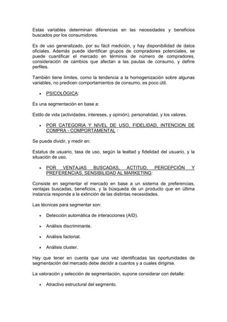 Estas variables determinan diferencias en las necesidades y beneficios
buscados por los consumidores.

Es de uso generalizado, por su fácil medición, y hay disponibilidad de datos
oficiales. Además puede identificar grupos de compradores potenciales, se
puede cuantificar el mercado en términos de número de compradores,
consideración de cambios que afectan a las pautas de consumo, y define
perfiles.

También tiene límites, como la tendencia a la homogenización sobre algunas
variables, no predicen comportamientos de consumo, es poco útil.

   •   PSICOLÓGICA:

Es una segmentación en base a:

Estilo de vida (actividades, intereses, y opinión), personalidad, y los valores.

   •   POR CATEGORIA Y NIVEL DE USO, FIDELIDAD, INTENCION DE
       COMPRA - COMPORTAMENTAL :

Se puede dividir, y medir en:

Estatus de usuario, tasa de uso, según la lealtad y fidelidad del usuario, y la
situación de uso.

   •   POR VENTAJAS BUSCADAS, ACTITUD, PERCEPCIÓN                                  Y
       PREFERENCIAS, SENSIBILIDAD AL MARKETING:

Consiste en segmentar el mercado en base a un sistema de preferencias,
ventajas buscadas, beneficios, y la búsqueda de un producto que en última
instancia responde a la extinción de las distintas necesidades.

Las técnicas para segmentar son:

   •   Detección automática de interacciones (AID).

   •   Análisis discriminante.

   •   Análisis factorial.

   •   Análisis cluster.

Hay que tener en cuenta que una vez identificadas las oportunidades de
segmentación del mercado debe decidir a cuantos y a cuales dirigirse.

La valoración y selección de segmentación, supone considerar con detalle:

   •   Atractivo estructural del segmento.
 